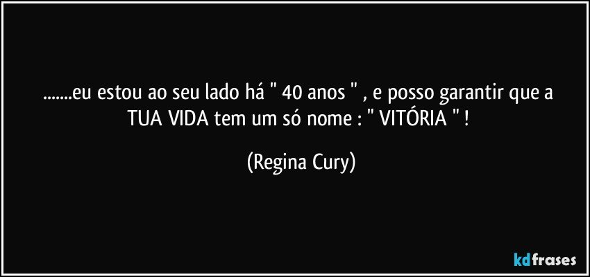 ...eu estou ao seu lado   há   " 40  anos   "  , e posso garantir que a TUA VIDA  tem um só nome : "  VITÓRIA "  ! (Regina Cury)