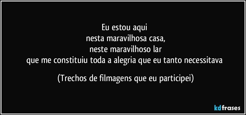 Eu estou aqui 
nesta maravilhosa casa,
neste maravilhoso lar
que me constituiu toda a alegria que eu tanto necessitava (Trechos de filmagens que eu participei)