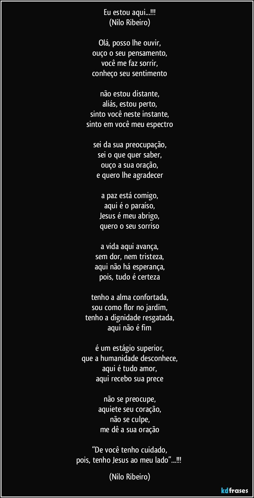 Eu estou aqui...!!!
(Nilo Ribeiro)

Olá, posso lhe ouvir,
ouço o seu pensamento,
você me faz sorrir,
conheço seu sentimento

não estou distante,
aliás, estou perto,
sinto você neste instante,
sinto em você meu espectro

sei da sua preocupação,
sei o que quer saber,
ouço a sua oração,
e quero lhe agradecer

a paz está comigo,
aqui é o paraíso,
Jesus é meu abrigo,
quero o seu sorriso

a vida aqui avança,
sem dor, nem tristeza,
aqui não há esperança,
pois, tudo é certeza

tenho a alma confortada,
sou como flor no jardim,
tenho a dignidade resgatada,
aqui não é fim

é um estágio superior,
que a humanidade desconhece,
aqui é tudo amor,
aqui recebo sua prece

não se preocupe,
aquiete seu coração,
não se culpe,
me dê a sua oração

“De você tenho cuidado,
pois, tenho Jesus ao meu lado”...!!! (Nilo Ribeiro)