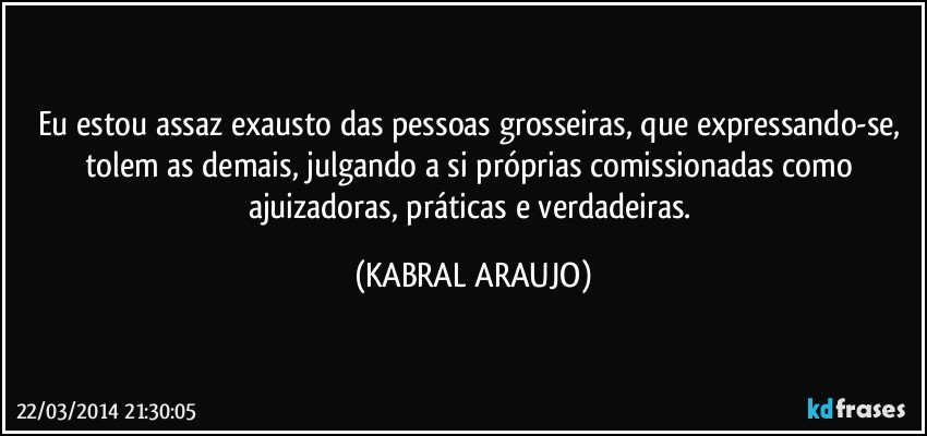 Eu estou assaz exausto das pessoas grosseiras, que expressando-se, tolem as demais,  julgando a si próprias comissionadas como ajuizadoras, práticas e verdadeiras. (KABRAL ARAUJO)