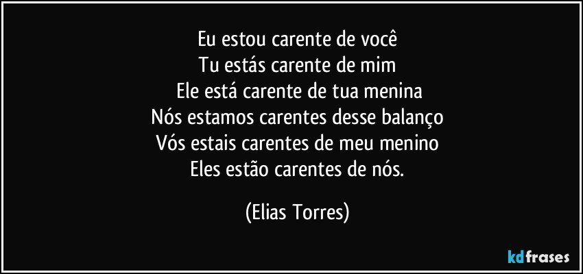 Eu estou carente de você
  Tu estás carente de mim 
  Ele está carente de tua menina
  Nós estamos carentes desse balanço 
  Vós estais carentes de meu menino 
  Eles estão carentes de nós. (Elias Torres)