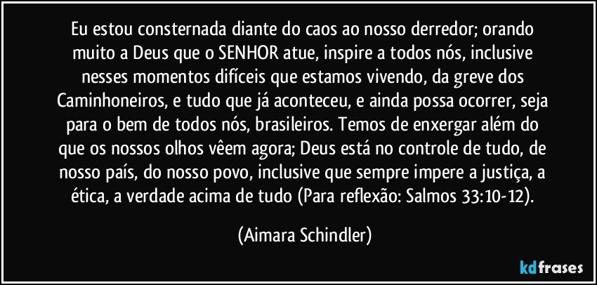 Eu estou consternada diante do caos ao nosso derredor; orando muito a Deus que o SENHOR atue, inspire a todos nós, inclusive nesses momentos difíceis que estamos vivendo, da greve dos Caminhoneiros, e tudo que já aconteceu, e ainda possa ocorrer, seja para o bem de todos nós, brasileiros. Temos de enxergar além do que os nossos olhos vêem agora; Deus está no controle de tudo, de nosso país, do nosso povo, inclusive que sempre impere a justiça, a ética, a verdade acima de tudo (Para reflexão: Salmos 33:10-12). (Aimara Schindler)