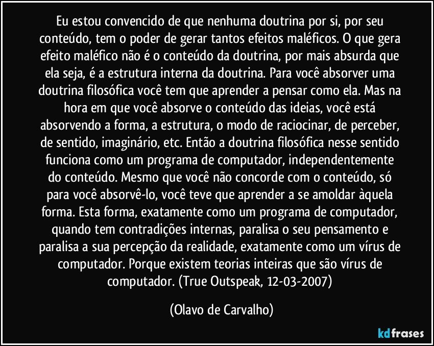 Eu estou convencido de que nenhuma doutrina por si, por seu conteúdo, tem o poder de gerar tantos efeitos maléficos. O que gera efeito maléfico não é o conteúdo da doutrina, por mais absurda que ela seja, é a estrutura interna da doutrina. Para você absorver uma doutrina filosófica você tem que aprender a pensar como ela. Mas na hora em que você absorve o conteúdo das ideias, você está absorvendo a forma, a estrutura, o modo de raciocinar, de perceber, de sentido, imaginário, etc. Então a doutrina filosófica nesse sentido funciona como um programa de computador, independentemente do conteúdo. Mesmo que você não concorde com o conteúdo, só para você absorvê-lo, você teve que aprender a se amoldar àquela forma. Esta forma, exatamente como um programa de computador, quando tem contradições internas, paralisa o seu pensamento e paralisa a sua percepção da realidade, exatamente como um vírus de computador. Porque existem teorias inteiras que são vírus de computador. (True Outspeak, 12-03-2007) (Olavo de Carvalho)