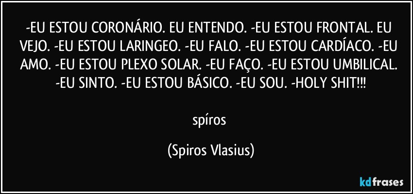 -EU ESTOU CORONÁRIO. EU ENTENDO. -EU ESTOU FRONTAL. EU VEJO. -EU ESTOU LARINGEO. -EU FALO. -EU ESTOU CARDÍACO. -EU AMO. -EU ESTOU PLEXO SOLAR. -EU FAÇO. -EU ESTOU UMBILICAL. -EU SINTO. -EU ESTOU BÁSICO. -EU SOU. -HOLY SHIT!!!

spíros (Spiros Vlasius)