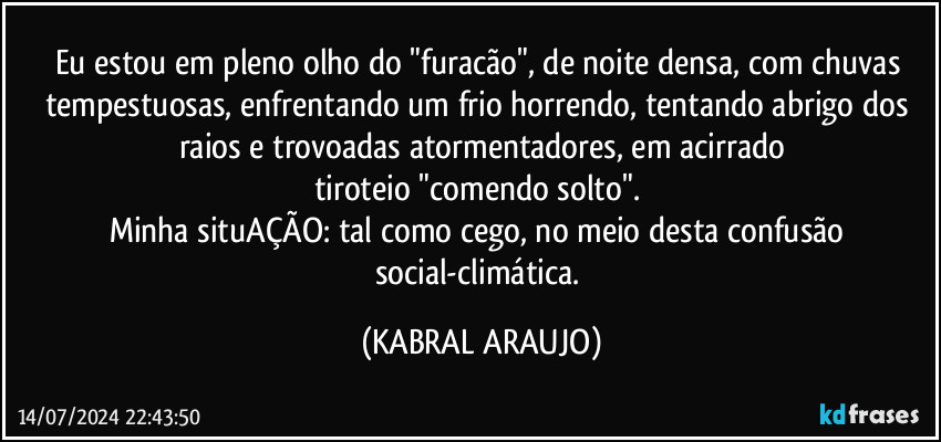 Eu estou em pleno olho do "furacão", de noite densa, com chuvas tempestuosas, enfrentando um frio horrendo, tentando abrigo dos raios e trovoadas atormentadores, em acirrado
tiroteio "comendo solto". 
Minha situAÇÃO: tal como cego, no meio desta confusão social-climática. (KABRAL ARAUJO)