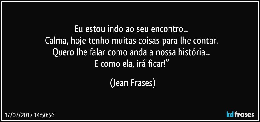 Eu estou indo ao seu encontro... 
Calma, hoje tenho muitas coisas para lhe contar. 
Quero lhe falar como anda a nossa história... 
E como ela, irá ficar!” (Jean Frases)