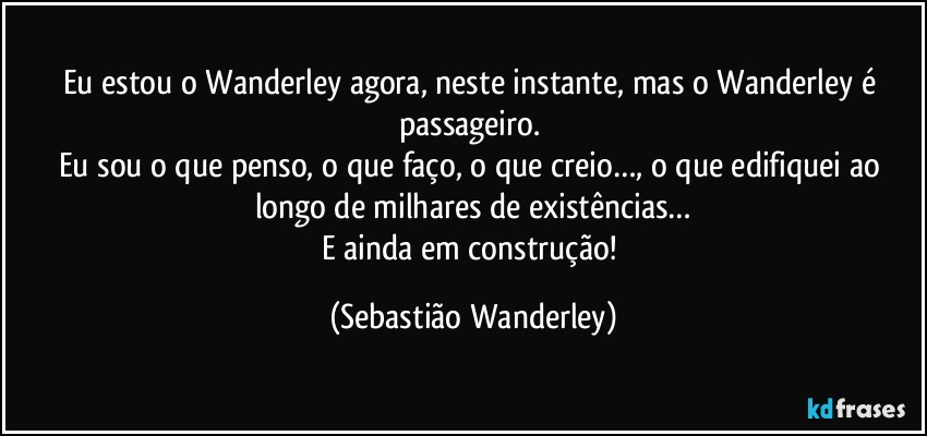 Eu estou o Wanderley agora, neste instante, mas o Wanderley é passageiro. 
Eu sou o que penso, o que faço, o que creio…, o que edifiquei ao longo de milhares de existências…
E ainda em construção! (Sebastião Wanderley)