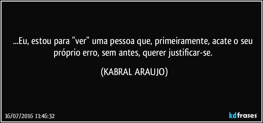 ...Eu, estou para "ver" uma pessoa que, primeiramente, acate o seu próprio erro, sem antes, querer justificar-se. (KABRAL ARAUJO)