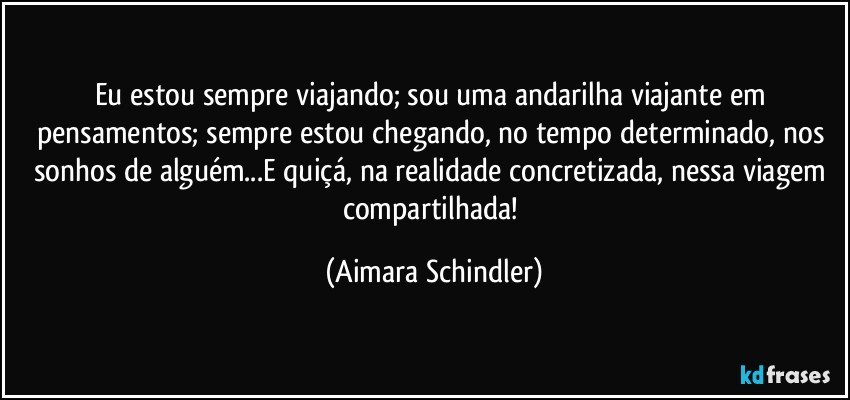 Eu estou sempre viajando; sou uma andarilha viajante em pensamentos; sempre estou chegando, no tempo determinado, nos sonhos de alguém...E quiçá, na realidade concretizada, nessa viagem compartilhada! (Aimara Schindler)