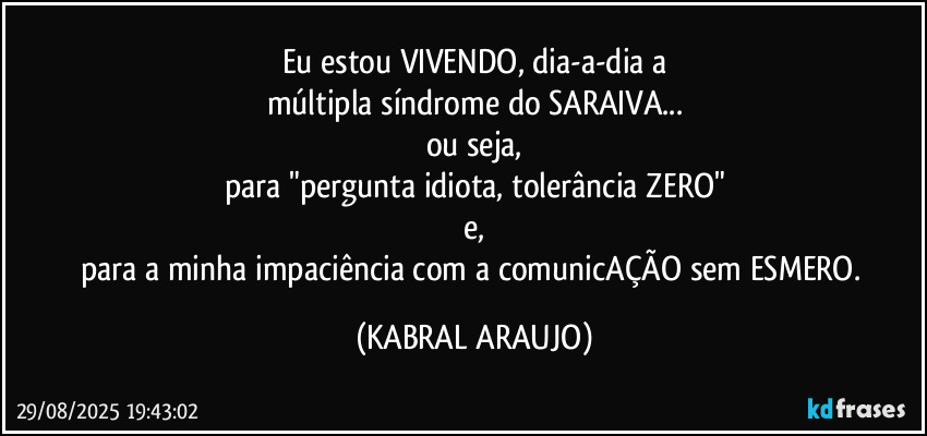 Eu estou VIVENDO, dia-a-dia a
múltipla síndrome do SARAIVA...
ou seja,
para "pergunta idiota, tolerância ZERO"
e,
para a minha impaciência com a comunicAÇÃO sem ESMERO. (KABRAL ARAUJO)