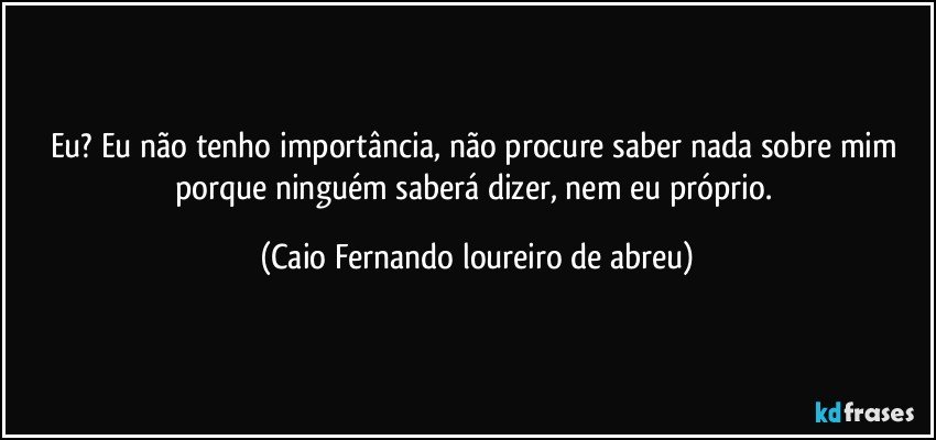 Eu? Eu não tenho importância, não procure saber nada sobre mim porque ninguém saberá dizer, nem eu próprio. (Caio Fernando loureiro de abreu)