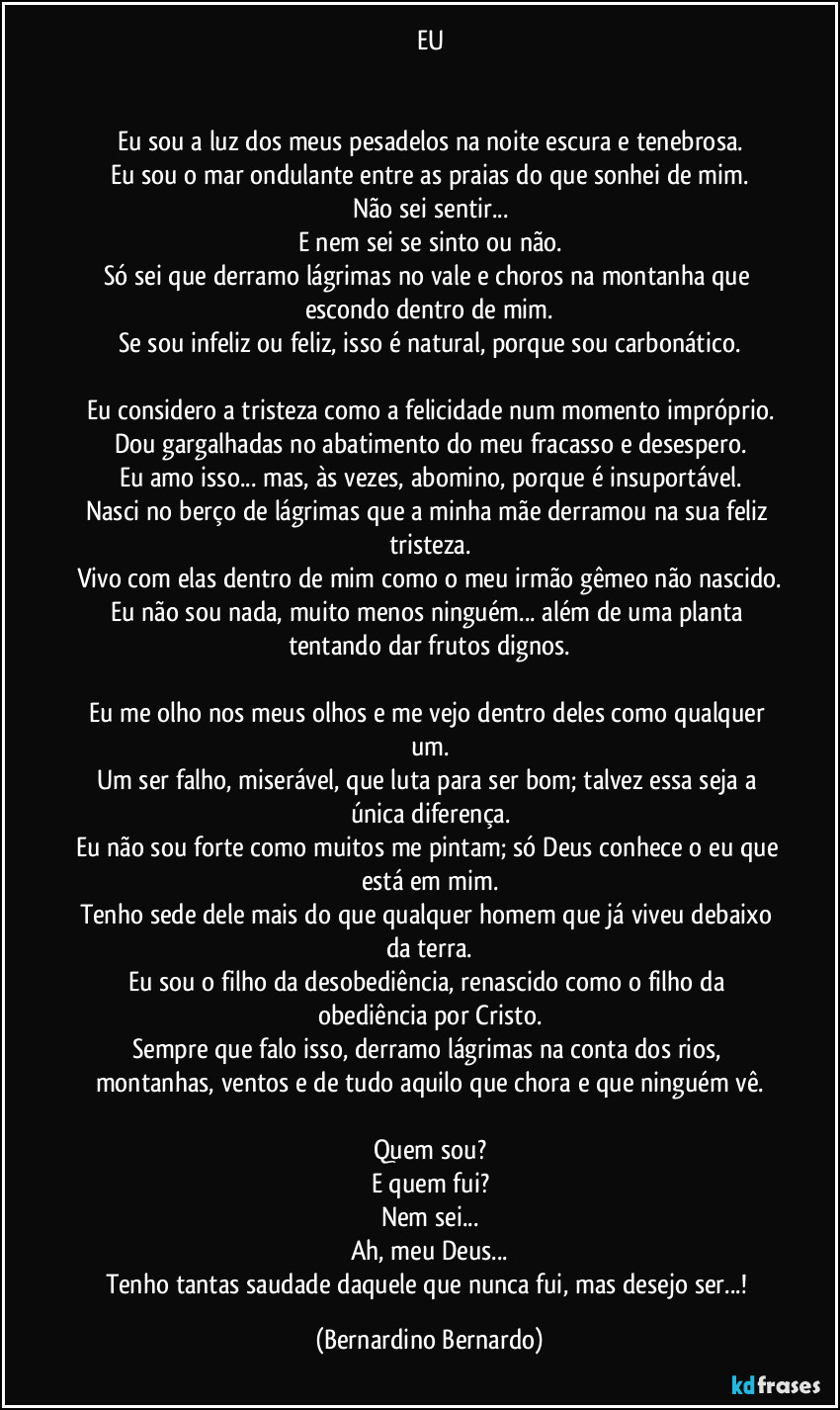 EU


Eu sou a luz dos meus pesadelos na noite escura e tenebrosa.
Eu sou o mar ondulante entre as praias do que sonhei de mim.
Não sei sentir...
E nem sei se sinto ou não.
Só sei que derramo lágrimas no vale e choros na montanha que escondo dentro de mim.
Se sou infeliz ou feliz, isso é natural, porque sou carbonático.

Eu considero a tristeza como a felicidade num momento impróprio.
Dou gargalhadas no abatimento do meu fracasso e desespero.
Eu amo isso... mas, às vezes, abomino, porque é insuportável.
Nasci no berço de lágrimas que a minha mãe derramou na sua feliz tristeza.
Vivo com elas dentro de mim como o meu irmão gêmeo não nascido.
Eu não sou nada, muito menos ninguém... além de uma planta tentando dar frutos dignos.

Eu me olho nos meus olhos e me vejo dentro deles como qualquer um.
Um ser falho, miserável, que luta para ser bom; talvez essa seja a única diferença.
Eu não sou forte como muitos me pintam; só Deus conhece o eu que está em mim.
Tenho sede dele mais do que qualquer homem que já viveu debaixo da terra.
Eu sou o filho da desobediência, renascido como o filho da obediência por Cristo.
Sempre que falo isso, derramo lágrimas na conta dos rios, montanhas, ventos e de tudo aquilo que chora e que ninguém vê.

Quem sou?
E quem fui?
Nem sei...
Ah, meu Deus...
Tenho tantas saudade daquele que nunca fui, mas desejo ser...! (Bernardino Bernardo)