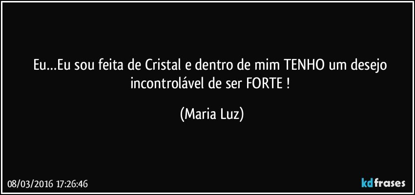 Eu…Eu sou feita de Cristal e dentro de mim TENHO um desejo incontrolável de ser FORTE ! (Maria Luz)