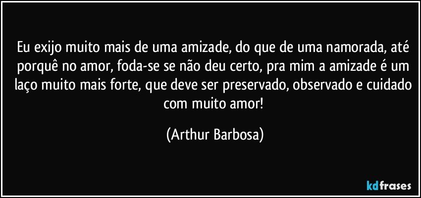 Eu exijo muito mais de uma amizade, do que de uma namorada, até porquê no amor, foda-se se não deu certo, pra mim a amizade é um laço muito mais forte, que deve ser preservado, observado e cuidado com muito amor! (Arthur Barbosa)