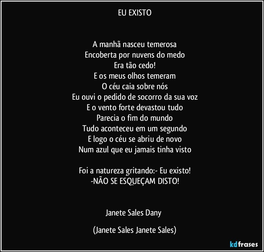 EU EXISTO


A manhã nasceu temerosa
Encoberta por nuvens do medo
Era tão cedo!
E os meus olhos temeram
O céu caia sobre nós
Eu ouvi o pedido de socorro da sua voz
E o vento forte devastou tudo
Parecia o fim do mundo
Tudo aconteceu em um segundo
E logo o céu se abriu de novo
Num azul que eu jamais tinha visto

Foi a natureza gritando:- Eu existo!
-NÃO SE ESQUEÇAM DISTO!


Janete Sales Dany (Janete Sales Janete Sales)