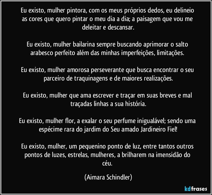 Eu existo, mulher pintora, com os meus próprios dedos, eu delineio as cores que quero pintar o meu dia a dia; a paisagem que vou me deleitar e descansar.

Eu existo, mulher bailarina sempre buscando aprimorar o salto arabesco perfeito além das minhas imperfeições, limitações. 

Eu existo, mulher amorosa perseverante que busca encontrar o seu parceiro de traquinagens e de maiores realizações.

Eu existo, mulher  que ama escrever e traçar em suas breves e mal traçadas linhas a sua história.

Eu existo, mulher flor, a exalar o seu perfume inigualável; sendo uma espécime rara do jardim do Seu amado Jardineiro Fiel!

Eu existo, mulher, um pequenino ponto de luz,  entre tantos outros pontos de luzes, estrelas, mulheres,  a brilharem na imensidão do céu. (Aimara Schindler)