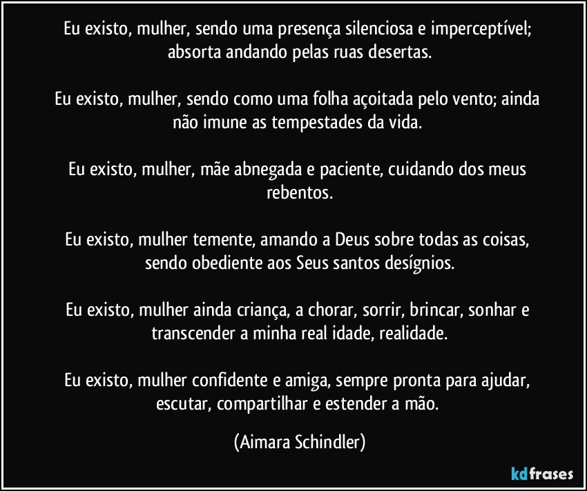 Eu existo, mulher, sendo uma presença silenciosa e imperceptível; absorta andando pelas ruas desertas.

Eu existo, mulher, sendo como uma folha açoitada pelo vento; ainda não imune as tempestades da vida. 

Eu existo, mulher, mãe abnegada e paciente, cuidando dos meus rebentos.

Eu existo, mulher temente, amando a Deus sobre todas as coisas, sendo obediente aos Seus santos desígnios.

Eu existo, mulher ainda criança, a chorar, sorrir, brincar, sonhar e transcender a minha real idade, realidade.

Eu existo, mulher confidente e amiga, sempre pronta para ajudar, escutar, compartilhar e estender a mão. (Aimara Schindler)