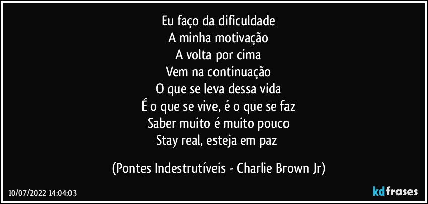 Eu faço da dificuldade
A minha motivação
A volta por cima
Vem na continuação
O que se leva dessa vida
É o que se vive, é o que se faz
Saber muito é muito pouco
Stay real, esteja em paz (Pontes Indestrutíveis - Charlie Brown Jr)