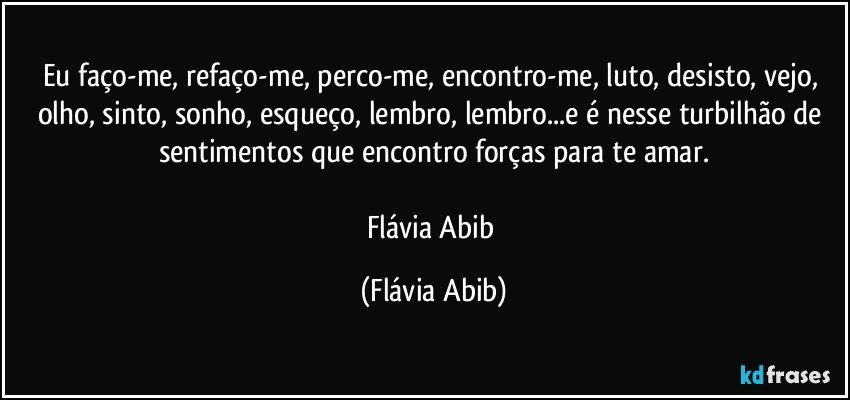 Eu faço-me, refaço-me, perco-me, encontro-me, luto, desisto, vejo, olho, sinto, sonho, esqueço, lembro, lembro...e é nesse turbilhão de sentimentos que encontro forças para te amar.

Flávia Abib (Flávia Abib)