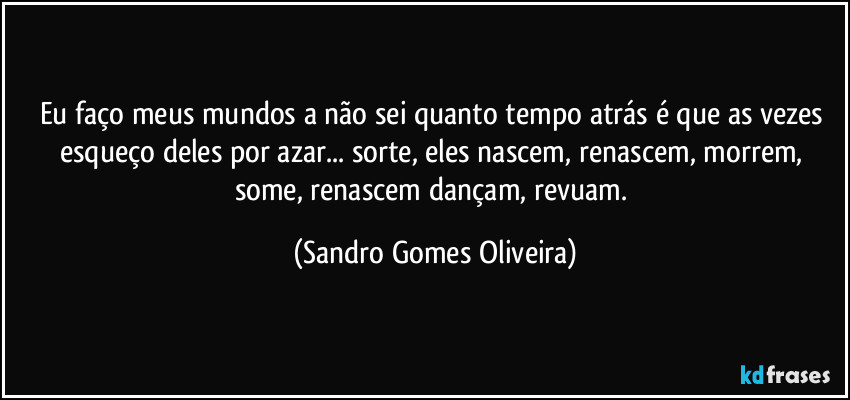 Eu faço meus mundos a não sei quanto tempo atrás é que as vezes esqueço deles por azar... sorte, eles nascem, renascem,  morrem, some, renascem dançam, revuam. (Sandro Gomes Oliveira)