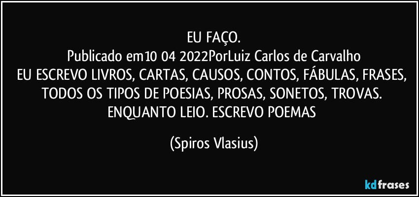 EU FAÇO.
Publicado em10/04/2022PorLuiz Carlos de Carvalho
EU ESCREVO LIVROS, CARTAS, CAUSOS, CONTOS, FÁBULAS, FRASES, TODOS OS TIPOS DE POESIAS, PROSAS, SONETOS, TROVAS. ENQUANTO LEIO. ESCREVO POEMAS (Spiros Vlasius)