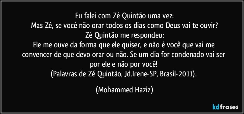 Eu falei com Zé Quintão uma vez:
Mas Zé, se você não orar todos os dias como Deus vai te ouvir?
Zé Quintão me respondeu:
Ele me ouve da forma que ele quiser, e não é você que vai me convencer de que devo orar ou não. Se um dia for condenado vai ser por ele e não por você! 
(Palavras de Zé Quintão, Jd.Irene-SP, Brasil-2011). (Mohammed Haziz)