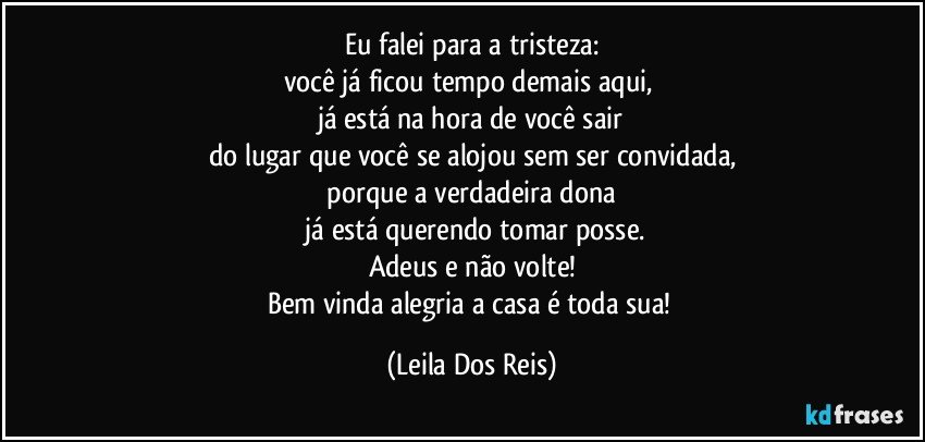 Eu falei para a  tristeza:
você já ficou tempo demais aqui, 
já está na hora de você  sair
do lugar que você  se alojou sem ser convidada,
 porque a verdadeira dona 
 já está querendo tomar posse.
Adeus e não volte!
Bem vinda alegria a casa é toda sua! (Leila Dos Reis)