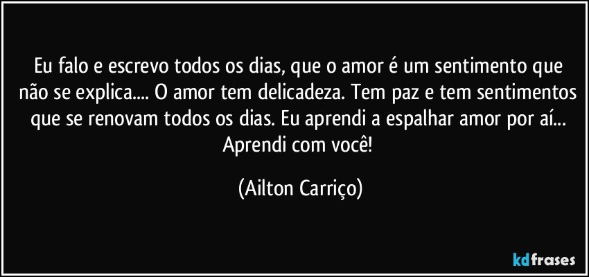 Eu falo e escrevo todos os dias, que o amor é um sentimento que não se explica... O amor tem delicadeza. Tem paz e tem sentimentos que se renovam todos os dias. Eu aprendi a espalhar amor por aí... Aprendi com você! (Ailton Carriço)