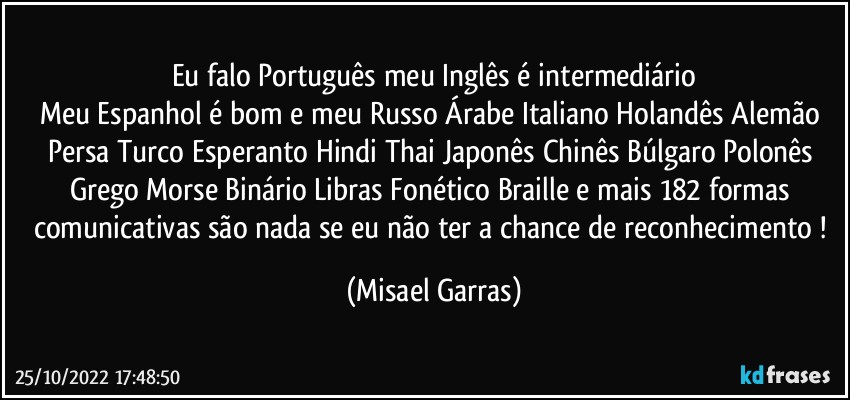 Eu falo Português meu Inglês é intermediário
Meu Espanhol é bom e meu Russo Árabe Italiano Holandês Alemão Persa Turco Esperanto Hindi Thai Japonês Chinês Búlgaro Polonês Grego Morse Binário Libras Fonético Braille e mais 182 formas comunicativas são nada se eu não ter a chance de reconhecimento ! (Misael Garras)