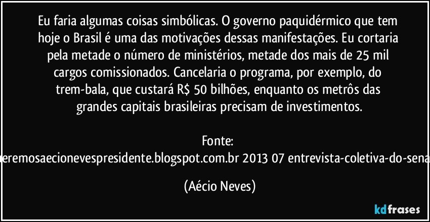 Eu faria algumas coisas simbólicas. O governo paquidérmico que tem hoje o Brasil é uma das motivações dessas manifestações. Eu cortaria pela metade o número de ministérios, metade dos mais de 25 mil cargos comissionados. Cancelaria o programa, por exemplo, do trem-bala, que custará R$ 50 bilhões, enquanto os metrôs das grandes capitais brasileiras precisam de investimentos.

Fonte: http://www.queremosaecionevespresidente.blogspot.com.br/2013/07/entrevista-coletiva-do-senador-aecio.html (Aécio Neves)