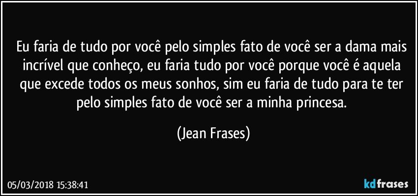 Eu faria de tudo por você pelo simples fato de você ser a dama mais incrível que conheço, eu faria tudo por você porque você é aquela que excede todos os meus sonhos, sim eu faria de tudo para te ter pelo simples fato de você ser a minha princesa. (Jean Frases)