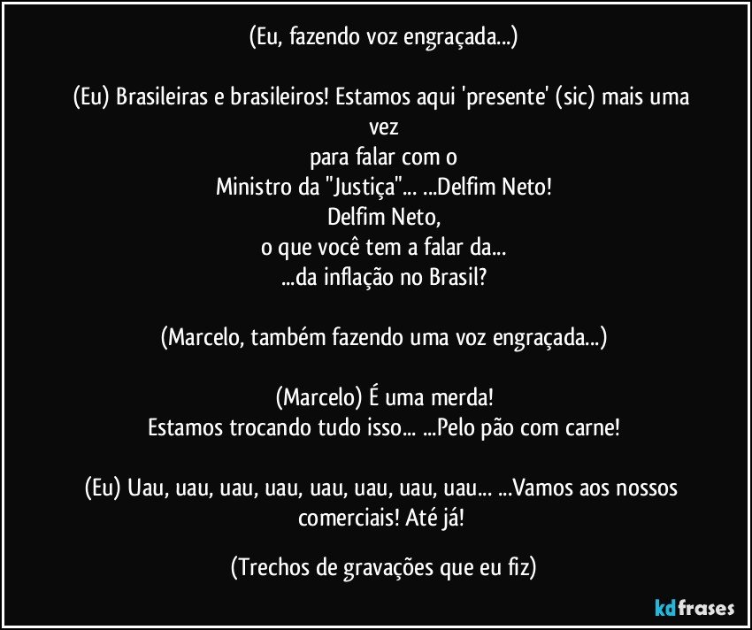 (Eu, fazendo voz engraçada...)

(Eu) Brasileiras e brasileiros! Estamos aqui 'presente' (sic) mais uma vez
para falar com o
Ministro da "Justiça"... ...Delfim Neto!
Delfim Neto,
o que você tem a falar da...
...da inflação no Brasil?

(Marcelo, também fazendo uma voz engraçada...)

(Marcelo) É uma merda!
Estamos trocando tudo isso... ...Pelo pão com carne!

(Eu) Uau, uau, uau, uau, uau, uau, uau, uau... ...Vamos aos nossos comerciais! Até já! (Trechos de gravações que eu fiz)