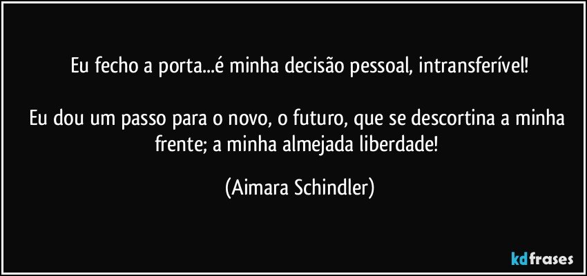 Eu fecho a porta...é minha decisão pessoal, intransferível!

Eu dou um passo para o novo, o futuro, que se descortina a minha frente; a minha almejada liberdade! (Aimara Schindler)