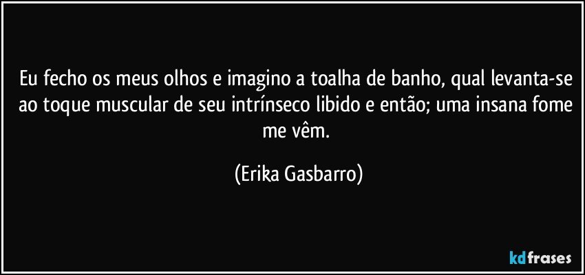 Eu fecho os meus olhos e imagino a toalha de banho, qual levanta-se ao toque muscular de seu intrínseco libido e então; uma insana fome me vêm. (Erika Gasbarro)