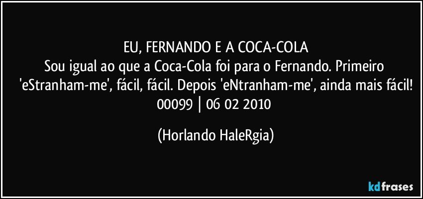 EU, FERNANDO E A COCA-COLA
Sou igual ao que a Coca-Cola foi para o Fernando. Primeiro 'eStranham-me', fácil, fácil. Depois 'eNtranham-me', ainda mais fácil!
00099 | 06/02/2010 (Horlando HaleRgia)