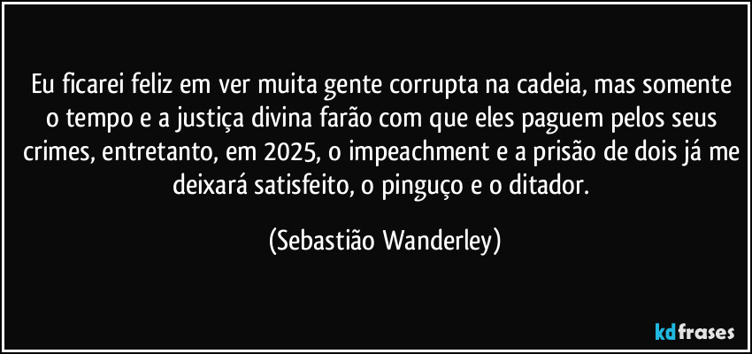 Eu ficarei feliz em ver muita gente corrupta na cadeia, mas somente o tempo e a justiça divina farão com que eles paguem pelos seus crimes, entretanto, em 2025, o impeachment e a prisão de dois já me deixará satisfeito, o pinguço e o ditador. (Sebastião Wanderley)