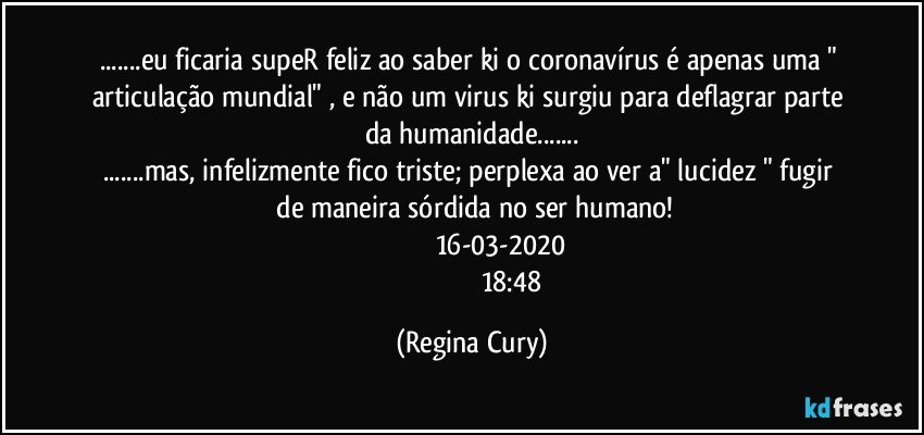 ...eu ficaria  supeR feliz ao saber ki o coronavírus é apenas uma "  articulação mundial" , e não um virus ki surgiu para deflagrar parte da  humanidade...
...mas, infelizmente fico triste;   perplexa ao ver  a"  lucidez "  fugir   de maneira sórdida no ser  humano!
                                16-03-2020
                                             18:48 (Regina Cury)