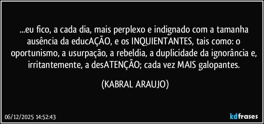 ...eu fico, a cada dia, mais perplexo e indignado com a tamanha ausência da educAÇÃO, e os INQUIENTANTES, tais como: o oportunismo, a usurpação, a rebeldia, a duplicidade da ignorância e, irritantemente,  a desATENÇÃO; cada vez MAIS galopantes. (KABRAL ARAUJO)