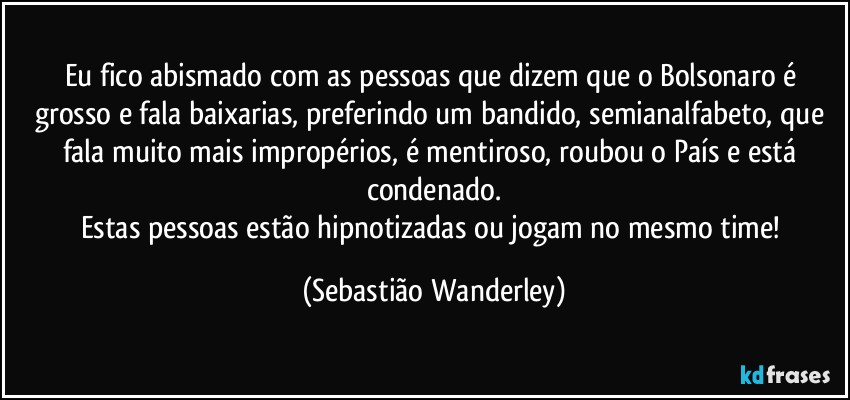 Eu fico abismado com as pessoas que dizem que o Bolsonaro é grosso e fala baixarias, preferindo um bandido, semianalfabeto, que fala muito mais impropérios, é mentiroso, roubou o País e está condenado.
Estas pessoas estão hipnotizadas ou jogam no mesmo time! (Sebastião Wanderley)