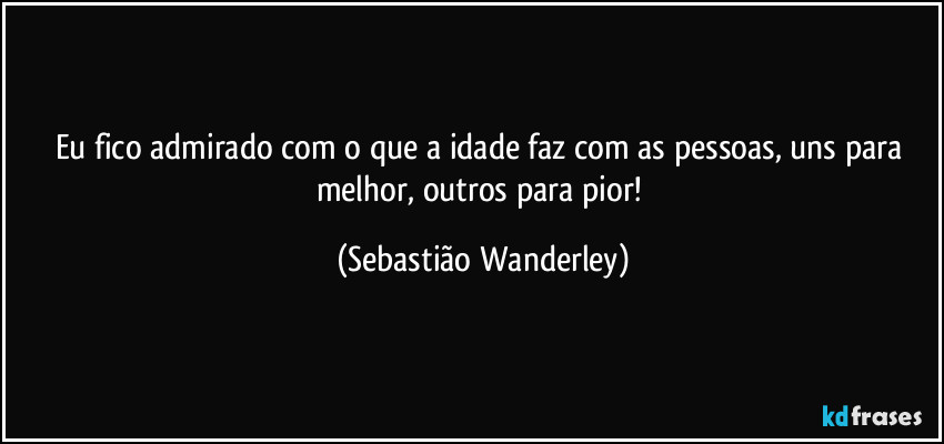 Eu fico admirado com o que a idade faz com as pessoas, uns para melhor, outros para pior! (Sebastião Wanderley)