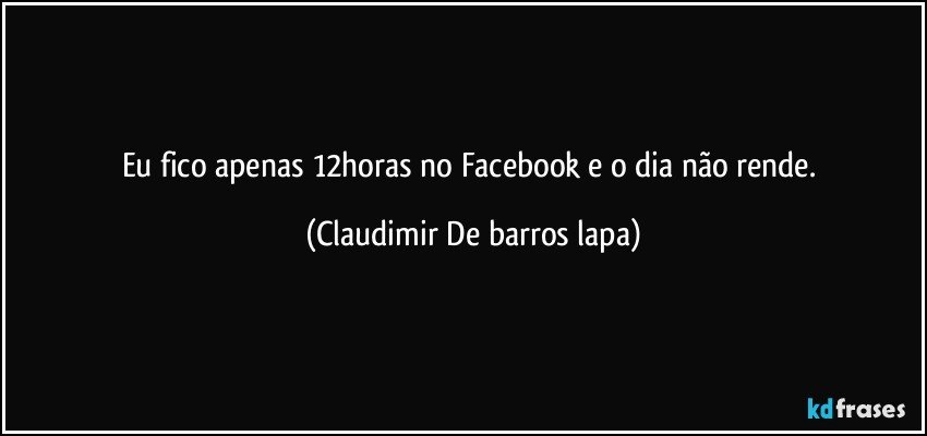 Eu fico apenas 12horas no Facebook e o dia não rende. (Claudimir De barros lapa)