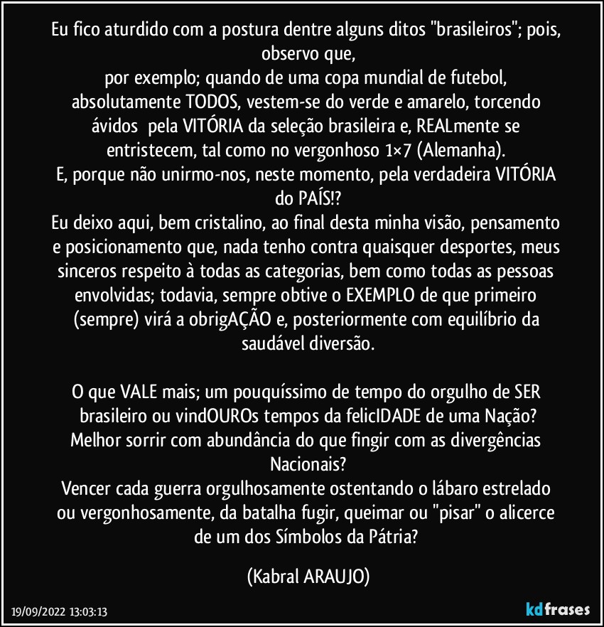 Eu fico aturdido com a postura dentre alguns ditos "brasileiros"; pois, observo que,
por exemplo; quando de uma copa mundial de futebol, absolutamente TODOS, vestem-se do verde e amarelo, torcendo ávidos  pela VITÓRIA da seleção brasileira e, REALmente se entristecem, tal como no vergonhoso 1×7 (Alemanha). 
E, porque não unirmo-nos, neste momento, pela verdadeira VITÓRIA do PAÍS!?
Eu deixo aqui, bem cristalino, ao final desta minha visão, pensamento e posicionamento que, nada tenho contra quaisquer desportes, meus sinceros respeito à todas as categorias, bem como todas as pessoas envolvidas; todavia, sempre obtive o EXEMPLO de que primeiro (sempre) virá a obrigAÇÃO e, posteriormente com equilíbrio da saudável diversão.

O que VALE mais; um pouquíssimo de tempo do orgulho de SER brasileiro ou vindOUROs tempos da felicIDADE de uma Nação?
Melhor sorrir com abundância do que fingir com as divergências Nacionais?
Vencer cada guerra orgulhosamente ostentando o lábaro estrelado ou vergonhosamente, da batalha fugir, queimar ou "pisar" o alicerce de um dos Símbolos da Pátria? (KABRAL ARAUJO)