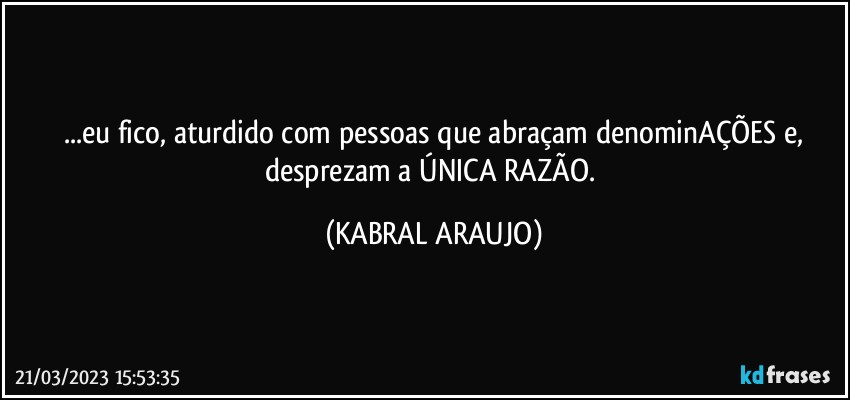 ...eu fico, aturdido com pessoas que abraçam denominAÇÕES e,
desprezam a ÚNICA RAZÃO. (KABRAL ARAUJO)