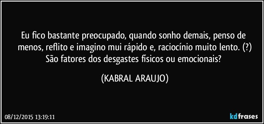 Eu fico bastante preocupado, quando sonho demais, penso de menos, reflito e imagino mui rápido e, raciocínio muito lento. (?)
São fatores dos desgastes físicos ou emocionais? (KABRAL ARAUJO)