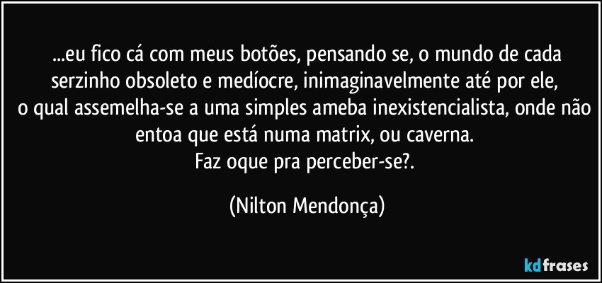 ⁠...eu fico cá com meus botões, pensando se, o mundo de cada serzinho obsoleto e medíocre, inimaginavelmente até por ele, 
o qual assemelha-se a uma simples ameba inexistencialista, onde não entoa que está numa matrix, ou caverna. 
Faz oque pra perceber-se?. (Nilton Mendonça)