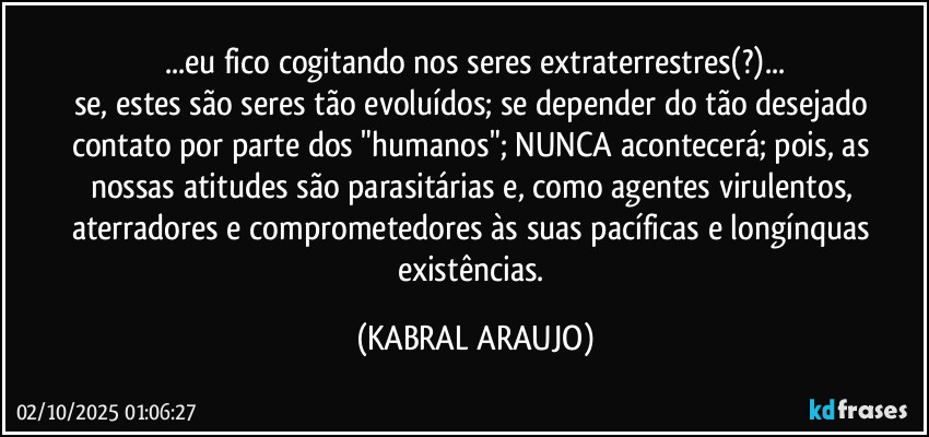 ...eu fico cogitando nos seres extraterrestres(?)...
se, estes são seres tão evoluídos; se depender do tão desejado contato por parte dos "humanos"; NUNCA acontecerá; pois, as nossas atitudes são parasitárias e, como agentes virulentos, aterradores e comprometedores às suas pacíficas e longínquas existências. (KABRAL ARAUJO)
