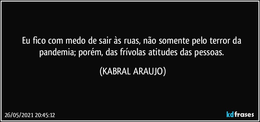 Eu fico com medo de sair às ruas, não somente pelo terror da pandemia; porém, das frívolas atitudes das pessoas. (KABRAL ARAUJO)