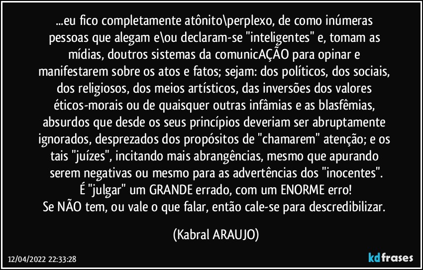 ...eu fico completamente atônito\perplexo, de como inúmeras pessoas que alegam e\ou declaram-se "inteligentes" e, tomam as mídias, doutros sistemas da comunicAÇÃO para opinar e manifestarem sobre os atos e fatos; sejam: dos políticos, dos sociais, dos religiosos, dos meios artísticos, das inversões dos valores éticos-morais ou de quaisquer outras infâmias e as blasfêmias, absurdos que desde os seus princípios deveriam ser abruptamente ignorados, desprezados dos propósitos de "chamarem" atenção; e os tais "juízes", incitando mais abrangências, mesmo que apurando serem negativas ou mesmo para as advertências dos "inocentes".
É "julgar" um GRANDE errado, com um ENORME erro!
Se NÃO tem, ou vale o que falar, então cale-se para descredibilizar. (KABRAL ARAUJO)