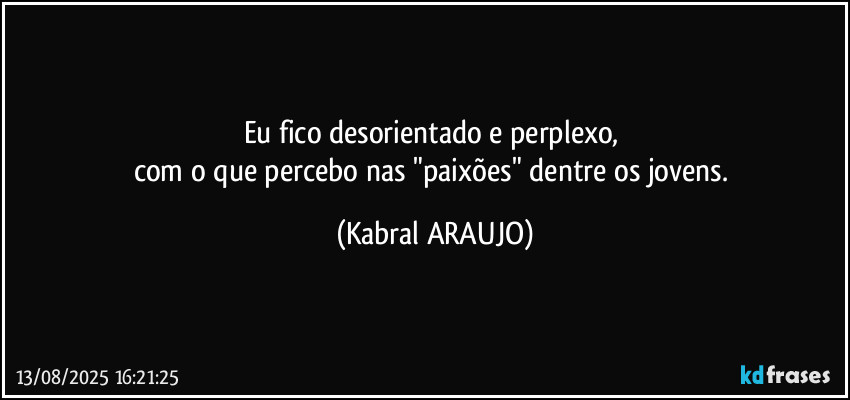 Eu fico desorientado e perplexo, 
com o que percebo nas "paixões" dentre os jovens. (KABRAL ARAUJO)