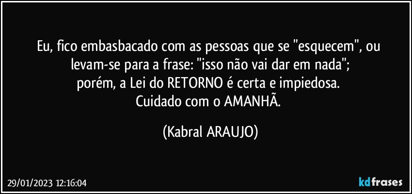 Eu, fico embasbacado com as pessoas que se "esquecem", ou levam-se para a frase: "isso não vai dar em nada";
porém, a Lei do RETORNO é certa e impiedosa. 
Cuidado com o AMANHÃ. (KABRAL ARAUJO)